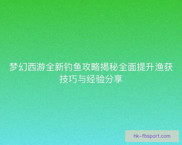 梦幻西游全新钓鱼攻略揭秘全面提升渔获技巧与经验分享