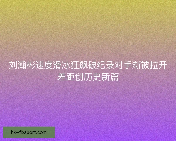 刘瀚彬速度滑冰狂飙破纪录对手渐被拉开差距创历史新篇